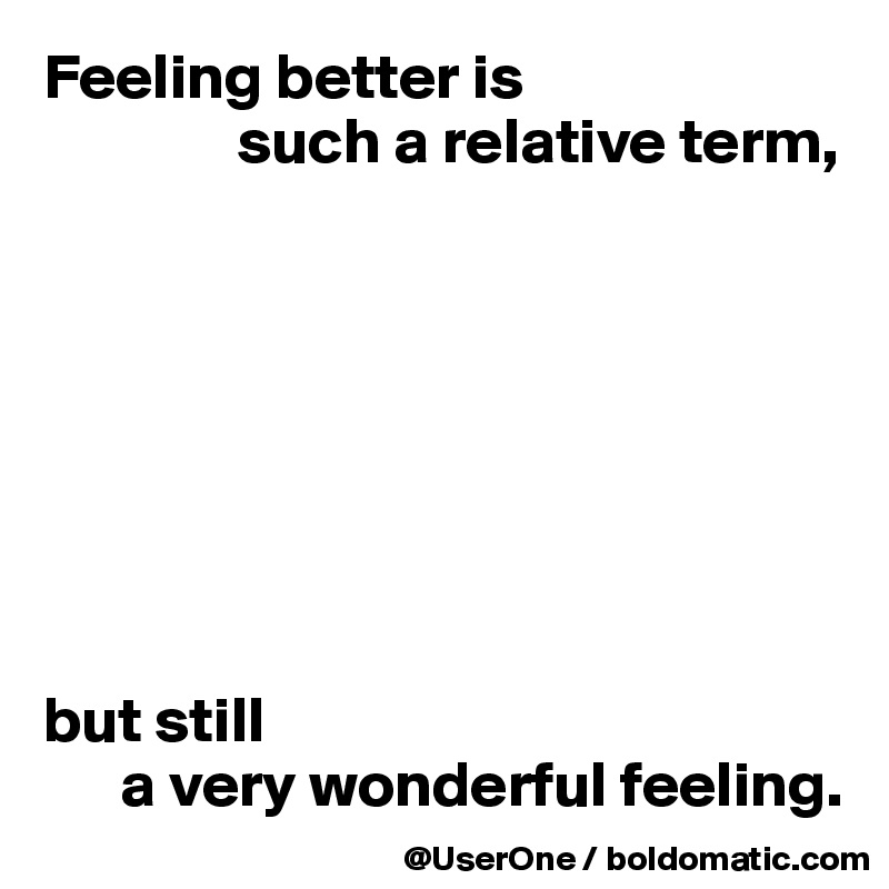 Feeling better is
               such a relative term,








but still
      a very wonderful feeling.