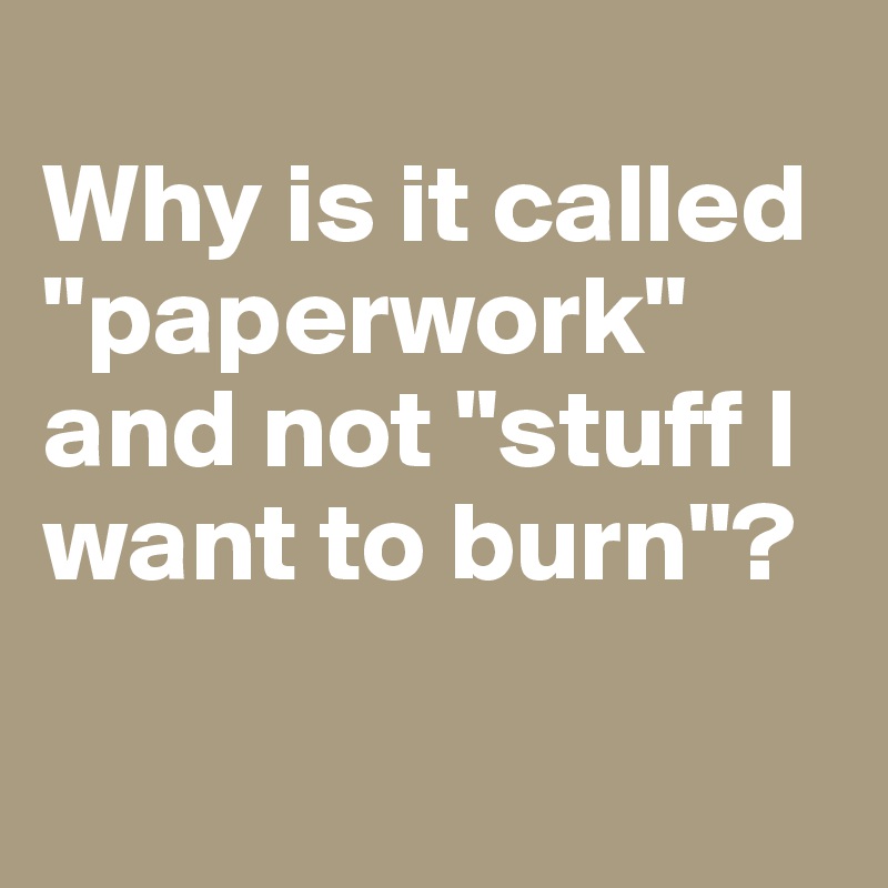 
Why is it called "paperwork" and not "stuff I want to burn"?

