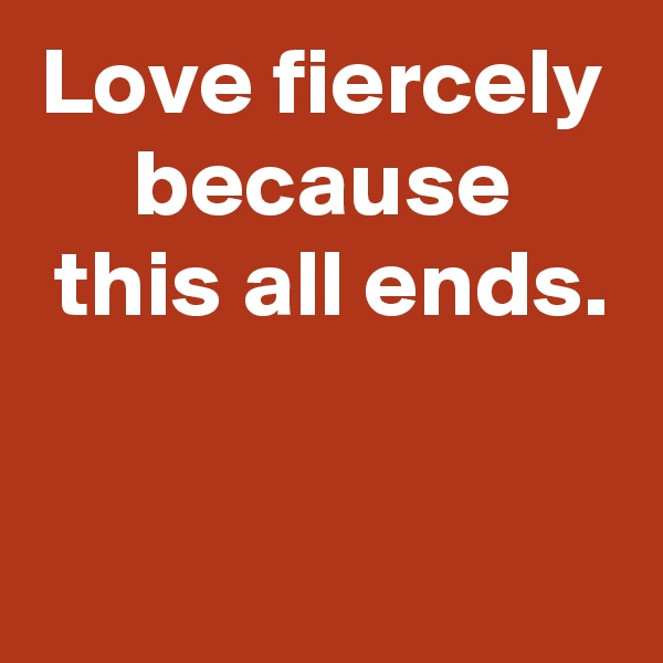 Love fiercely
because
 this all ends.

