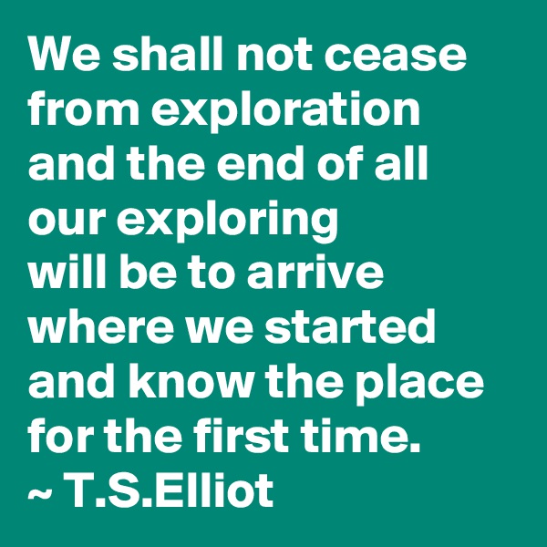 We shall not cease from exploration and the end of all our exploring
will be to arrive where we started
and know the place for the first time.
~ T.S.Elliot