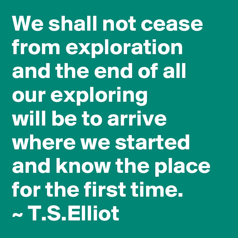 We shall not cease from exploration and the end of all our exploring
will be to arrive where we started
and know the place for the first time.
~ T.S.Elliot