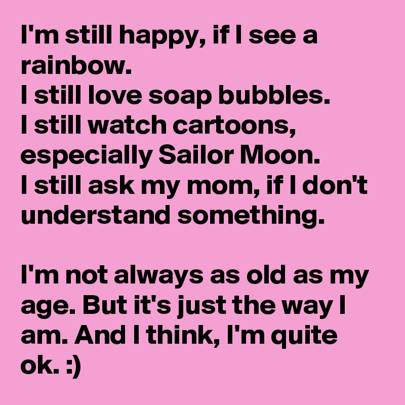 I'm still happy, if I see a rainbow.
I still love soap bubbles.
I still watch cartoons, especially Sailor Moon.
I still ask my mom, if I don't understand something.

I'm not always as old as my age. But it's just the way I am. And I think, I'm quite ok. :)