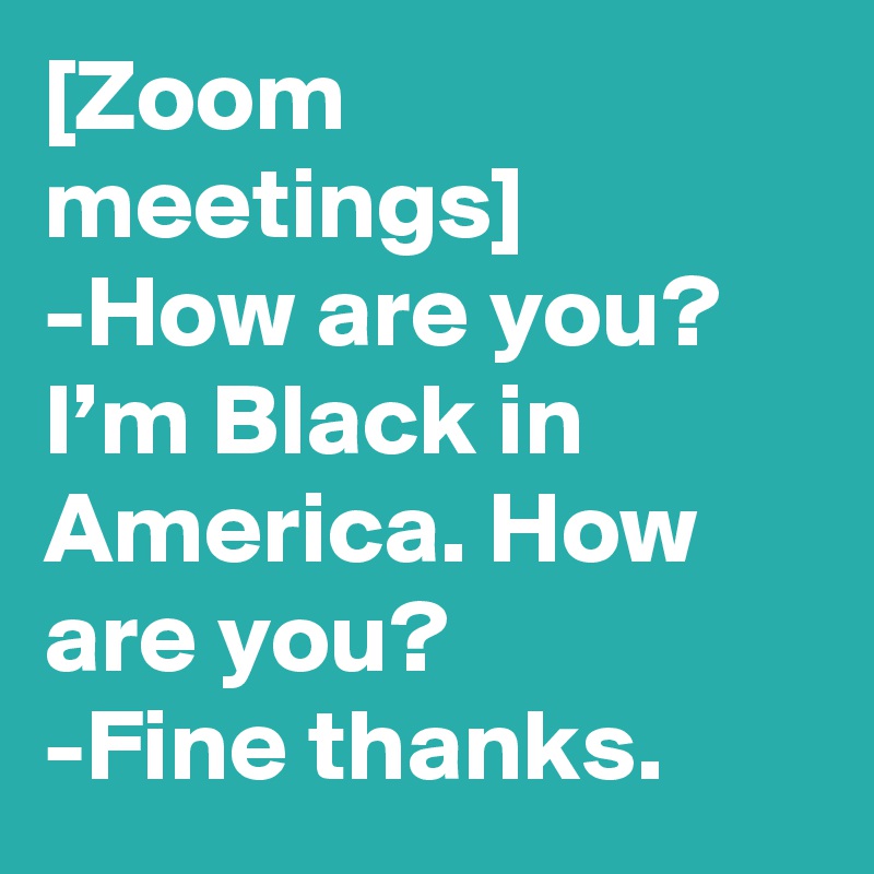 [Zoom meetings]
-How are you?
I’m Black in America. How are you?
-Fine thanks.