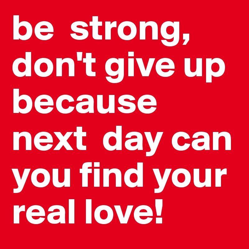 be  strong, don't give up because next  day can you find your real love!