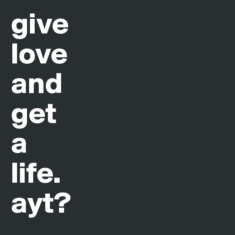 give 
love 
and
get
a
life.
ayt?