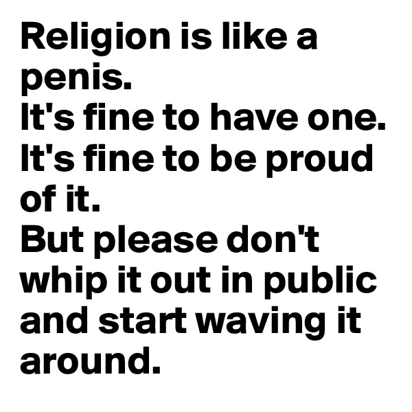 Religion is like a penis. 
It's fine to have one. It's fine to be proud of it. 
But please don't whip it out in public and start waving it around.