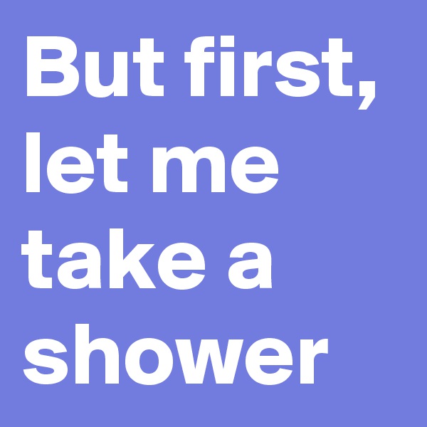 But first, let me take a shower