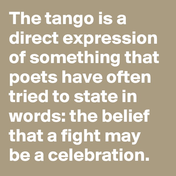 The tango is a direct expression of something that poets have often tried to state in words: the belief that a fight may be a celebration.