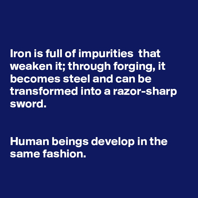 


Iron is full of impurities  that weaken it; through forging, it becomes steel and can be transformed into a razor-sharp sword.


Human beings develop in the same fashion.

