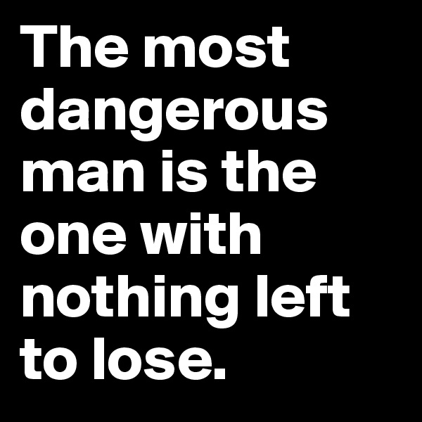 The most dangerous man is the one with nothing left to lose. 