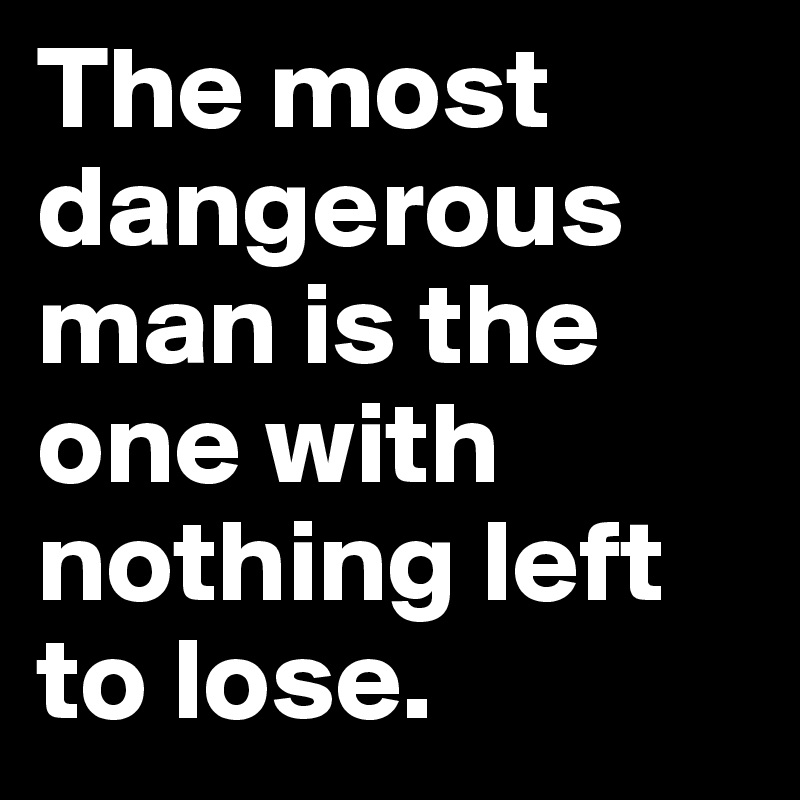 The most dangerous man is the one with nothing left to lose. 