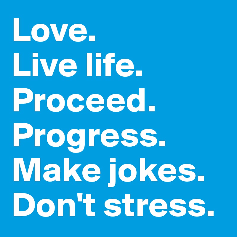 Love.
Live life. Proceed. Progress.
Make jokes. Don't stress.