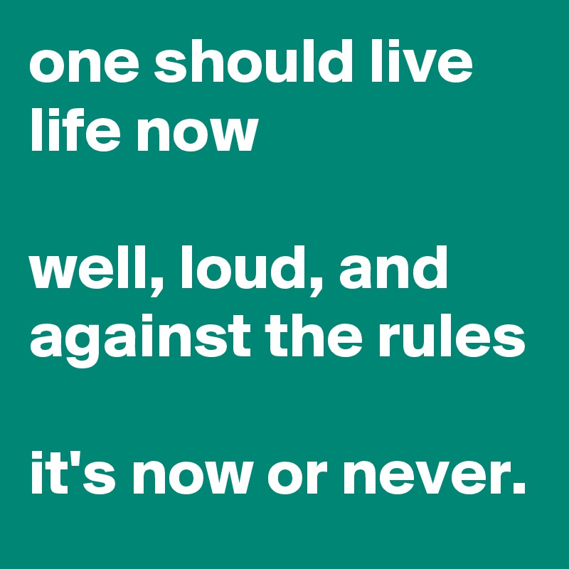 one should live life now

well, loud, and against the rules

it's now or never.