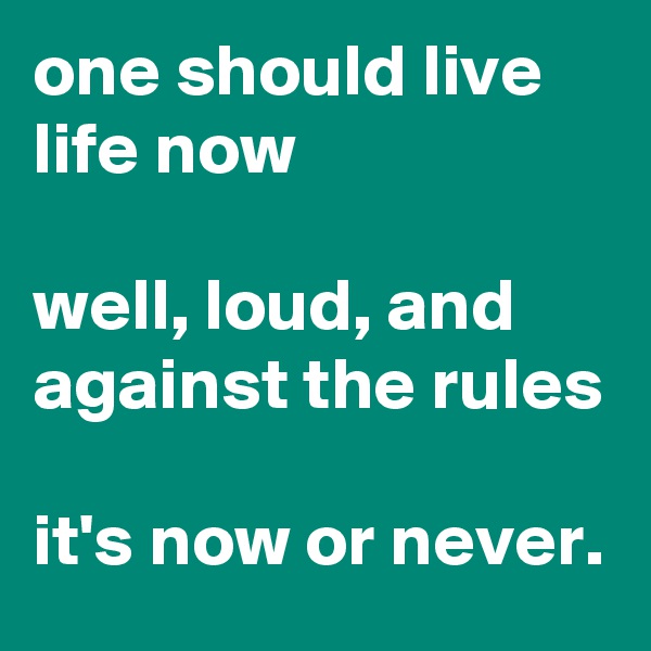 one should live life now

well, loud, and against the rules

it's now or never.