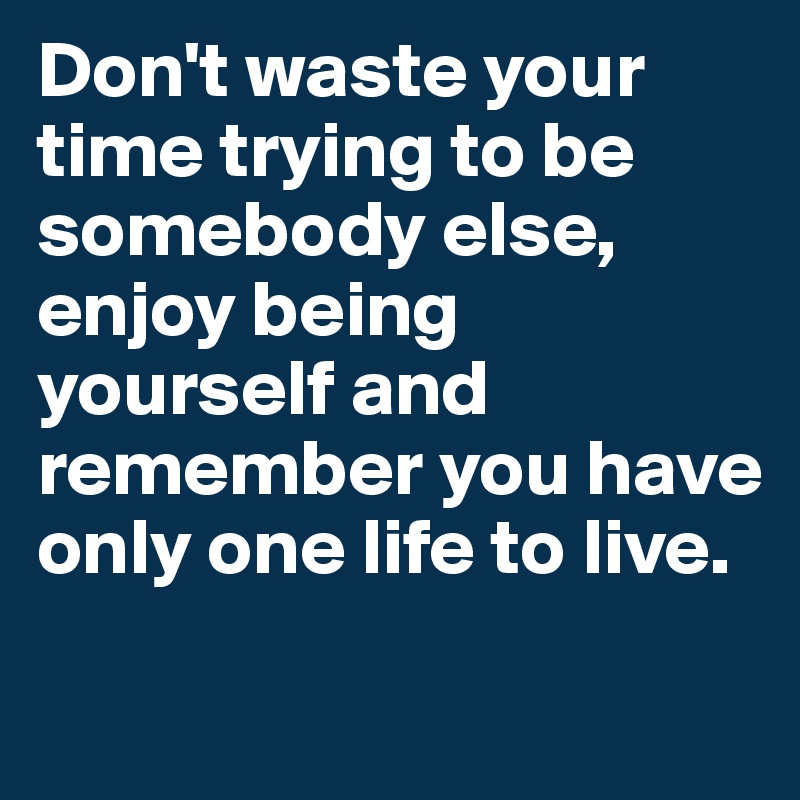 Don't waste your time trying to be somebody else, enjoy being yourself and remember you have only one life to live.
