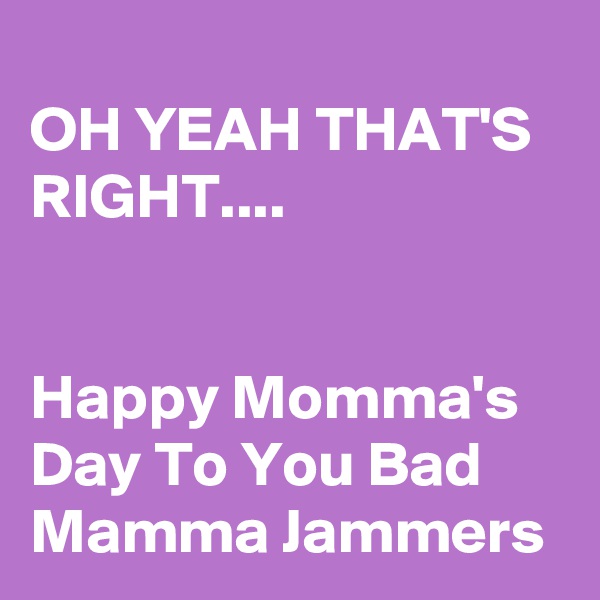 
OH YEAH THAT'S RIGHT....


Happy Momma's Day To You Bad Mamma Jammers