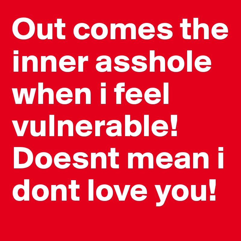 Out comes the inner asshole when i feel vulnerable!  Doesnt mean i dont love you! 