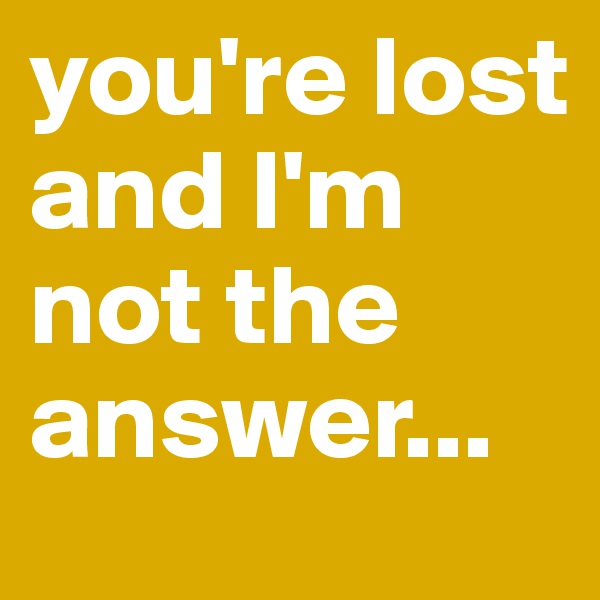 you're lost and I'm not the answer...