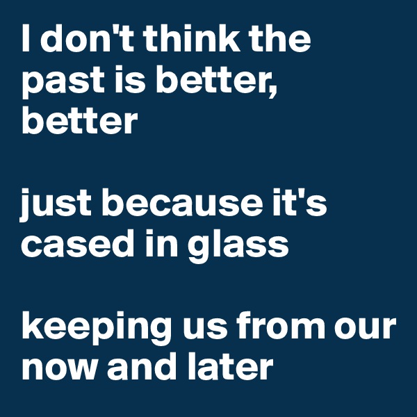 I don't think the past is better, better

just because it's cased in glass 

keeping us from our now and later