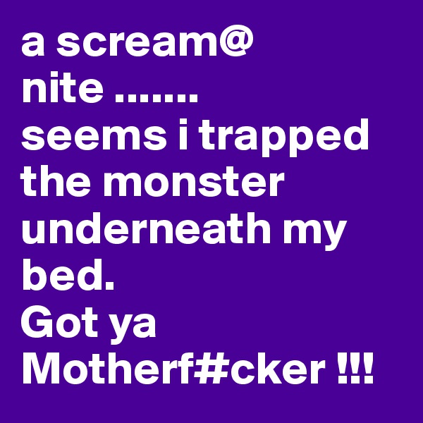 a scream@ nite .......
seems i trapped the monster underneath my bed. 
Got ya Motherf#cker !!!