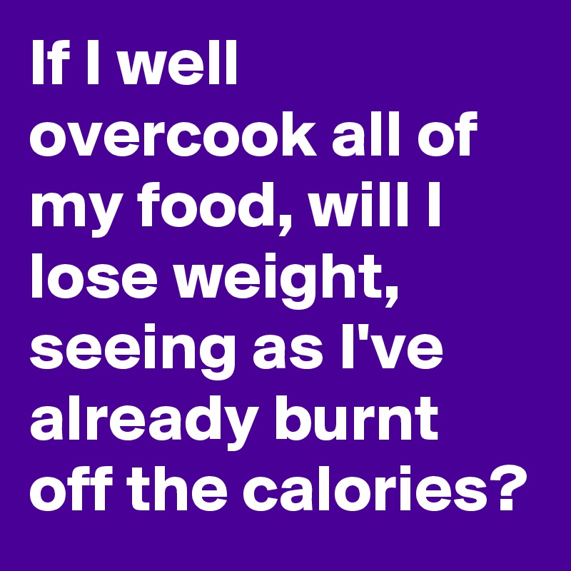 If I well overcook all of my food, will I lose weight, seeing as I've already burnt off the calories?