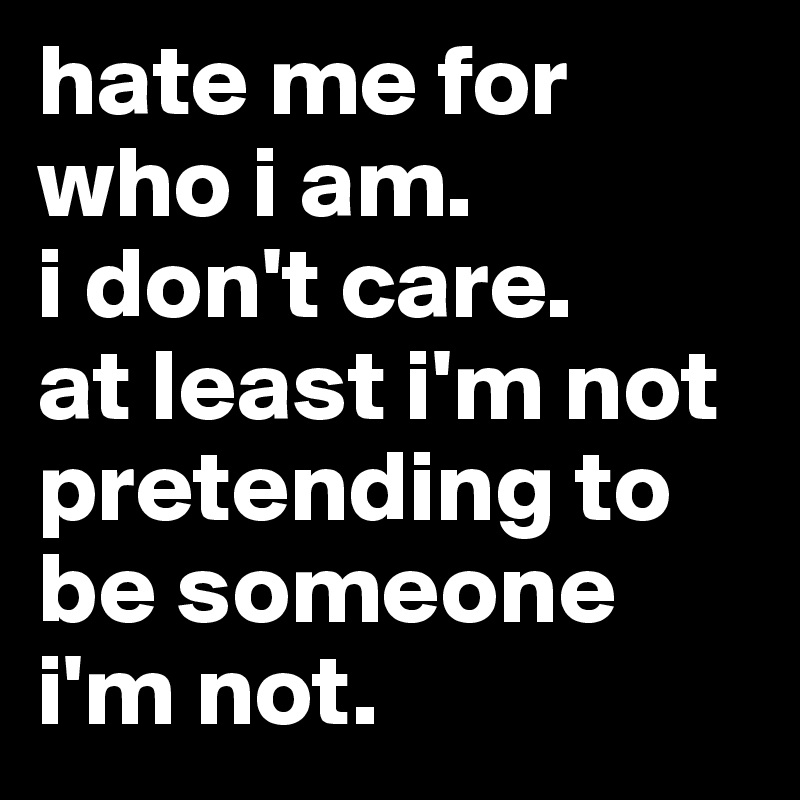 hate me for who i am.
i don't care. 
at least i'm not pretending to be someone i'm not.