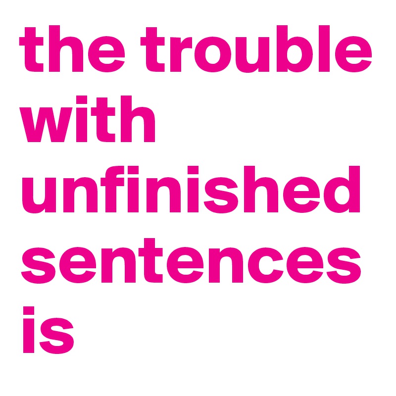the trouble with unfinished sentences is