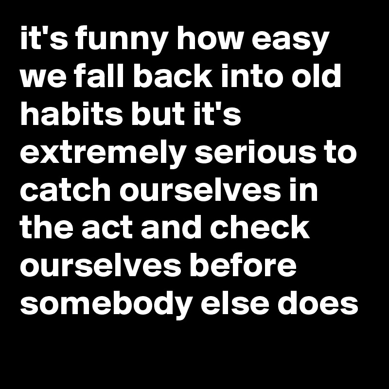 it's funny how easy we fall back into old habits but it's extremely serious to catch ourselves in the act and check ourselves before somebody else does
