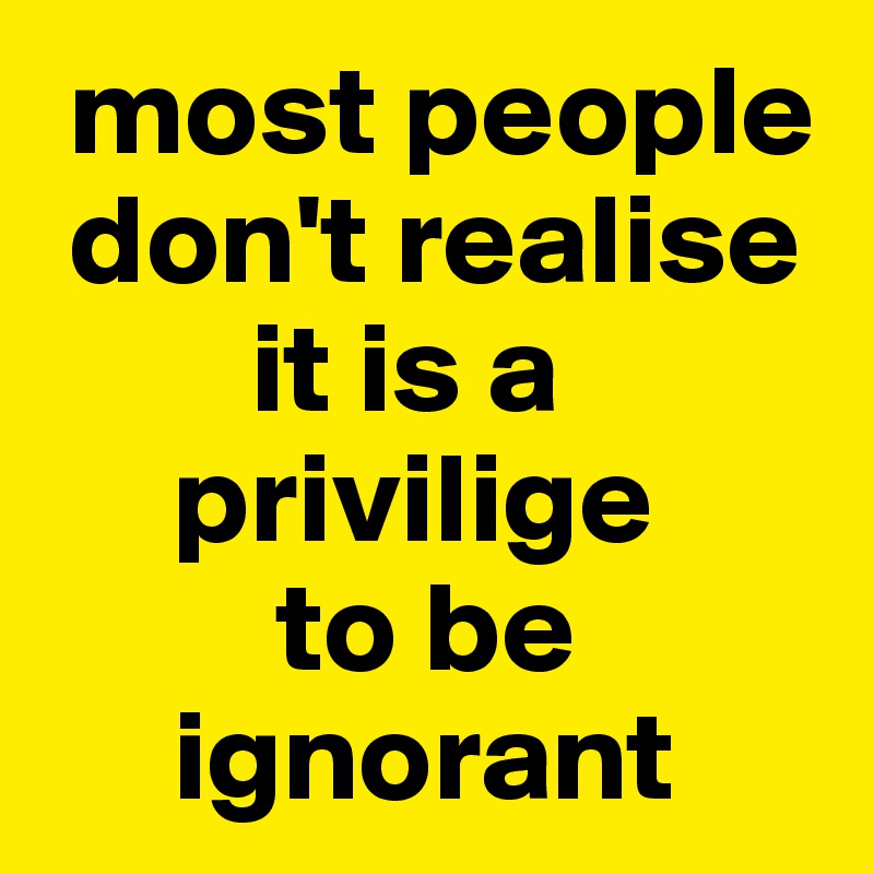  most people 
 don't realise 
        it is a 
     privilige 
         to be 
     ignorant