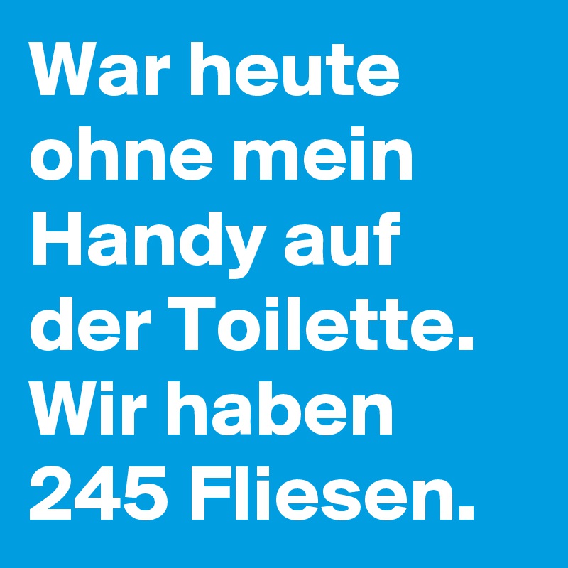 War heute ohne mein Handy auf der Toilette. Wir haben 245 Fliesen.