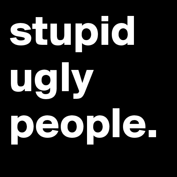 stupid
ugly
people.