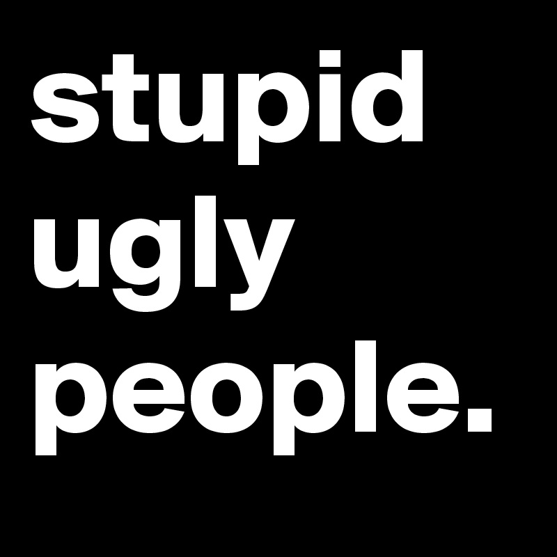 stupid
ugly
people.