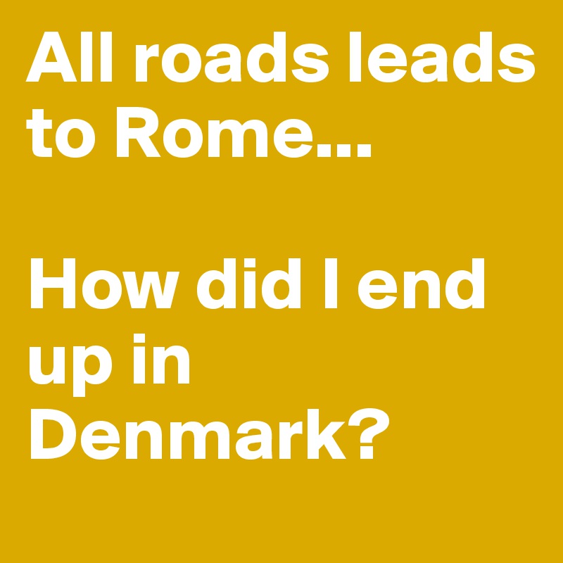 All roads leads to Rome... 

How did I end up in Denmark?