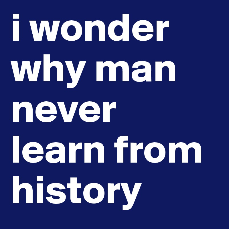 i wonder why man never learn from history