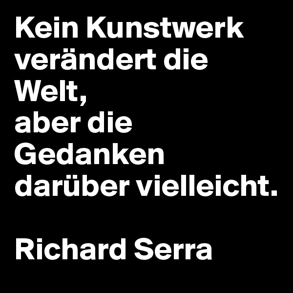 Kein Kunstwerk verändert die Welt,
aber die Gedanken darüber vielleicht.

Richard Serra