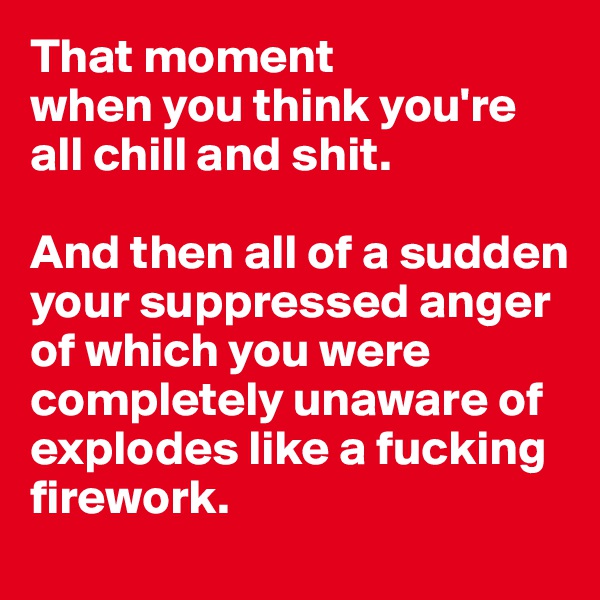 That moment 
when you think you're all chill and shit. 

And then all of a sudden your suppressed anger    
of which you were completely unaware of explodes like a fucking firework.