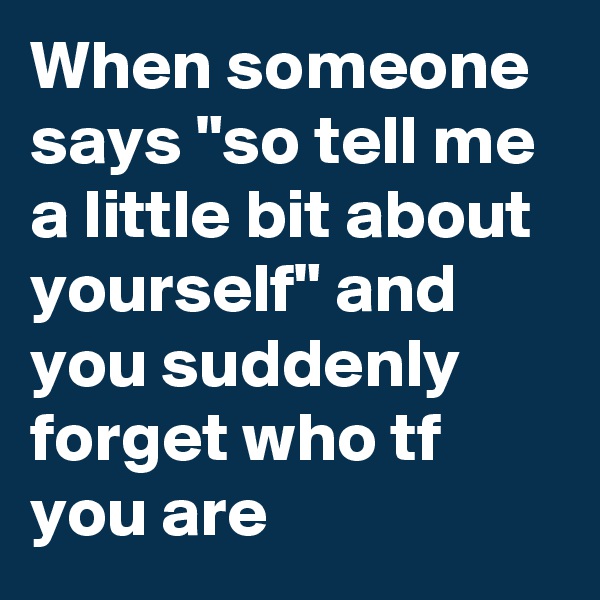 When someone says "so tell me a little bit about yourself" and you suddenly forget who tf you are