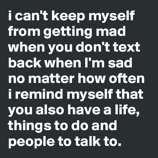 i can't keep myself from getting mad when you don't text back when I'm sad
no matter how often i remind myself that you also have a life, things to do and people to talk to.