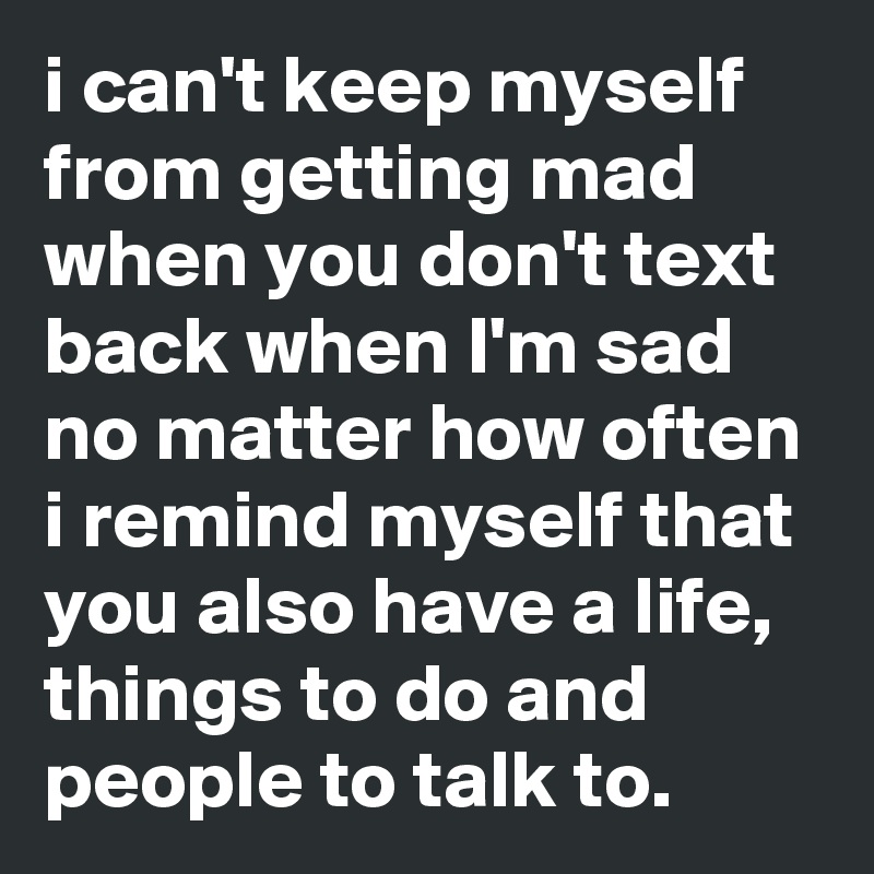 i can't keep myself from getting mad when you don't text back when I'm sad
no matter how often i remind myself that you also have a life, things to do and people to talk to.