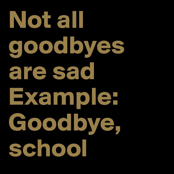Not all goodbyes are sad 
Example: Goodbye, school