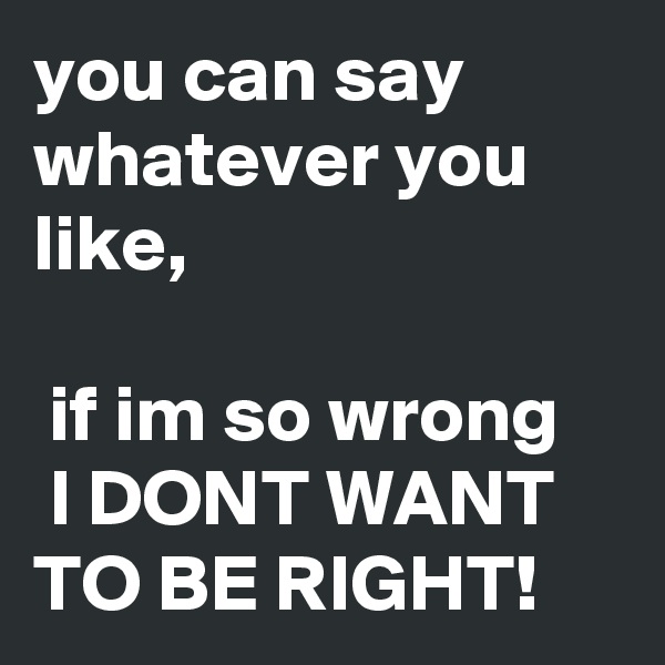 you can say whatever you like,

 if im so wrong
 I DONT WANT TO BE RIGHT!
