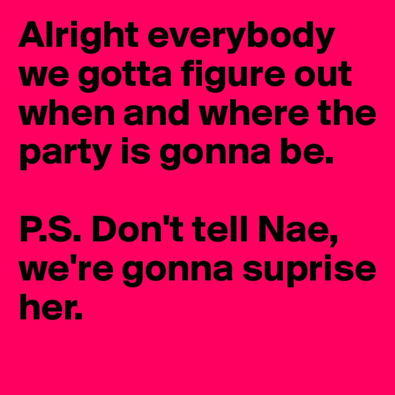 Alright everybody we gotta figure out when and where the party is gonna be. 

P.S. Don't tell Nae, we're gonna suprise her. 