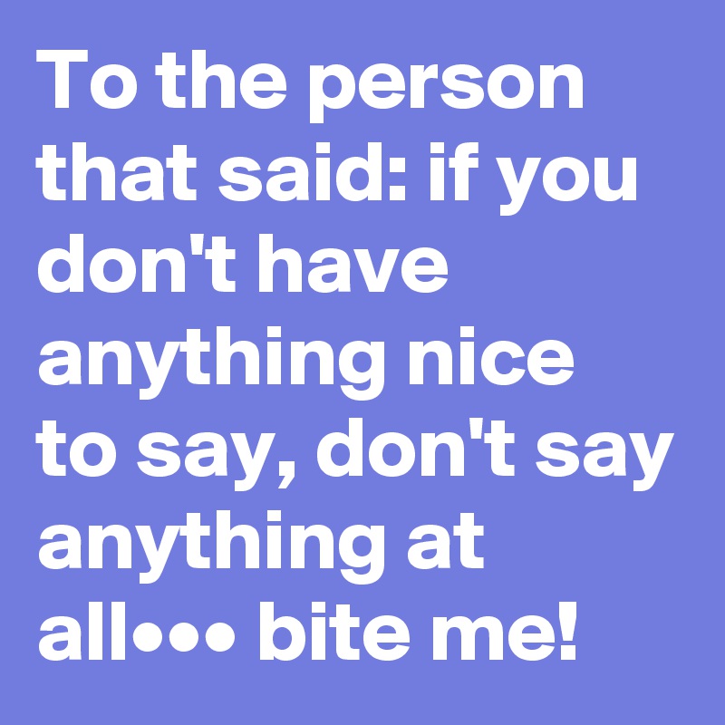 To the person that said: if you don't have anything nice to say, don't say anything at all••• bite me!
