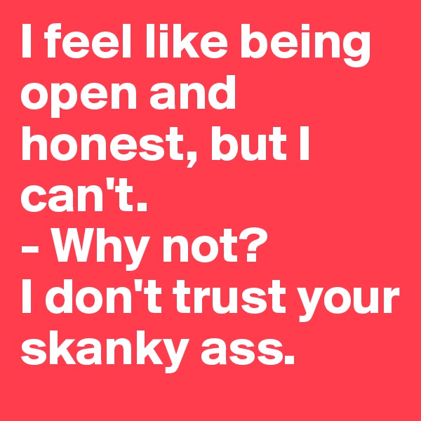 I feel like being open and honest, but I can't. 
- Why not?
I don't trust your skanky ass. 