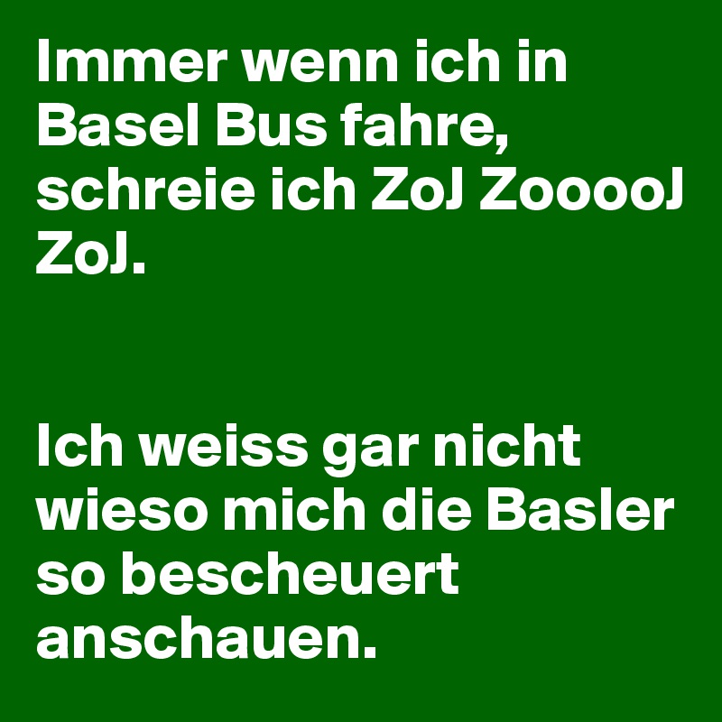 Immer wenn ich in Basel Bus fahre, schreie ich ZoJ ZooooJ ZoJ.


Ich weiss gar nicht wieso mich die Basler so bescheuert anschauen.