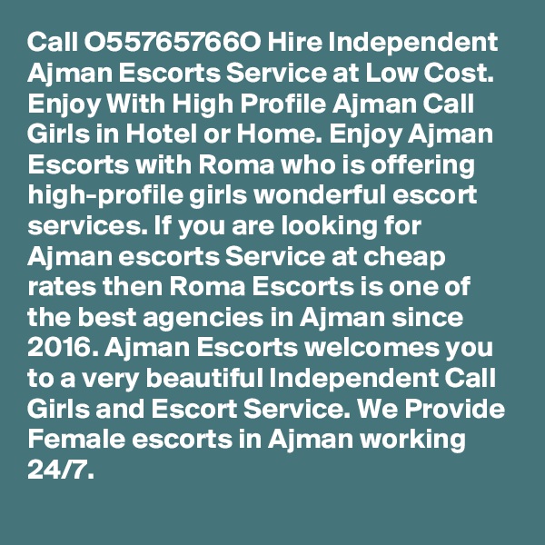 Call O55765766O Hire Independent Ajman Escorts Service at Low Cost. Enjoy With High Profile Ajman Call Girls in Hotel or Home. Enjoy Ajman Escorts with Roma who is offering high-profile girls wonderful escort services. If you are looking for Ajman escorts Service at cheap rates then Roma Escorts is one of the best agencies in Ajman since 2016. Ajman Escorts welcomes you to a very beautiful Independent Call Girls and Escort Service. We Provide Female escorts in Ajman working 24/7.