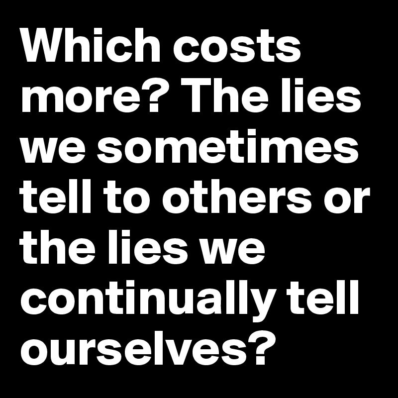 Which costs more? The lies we sometimes tell to others or the lies we continually tell ourselves?