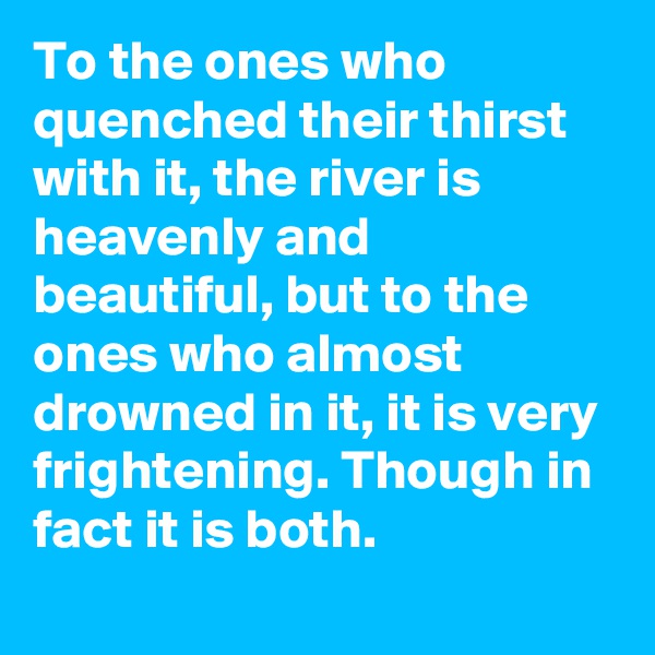 To the ones who quenched their thirst with it, the river is heavenly and beautiful, but to the ones who almost drowned in it, it is very frightening. Though in fact it is both.