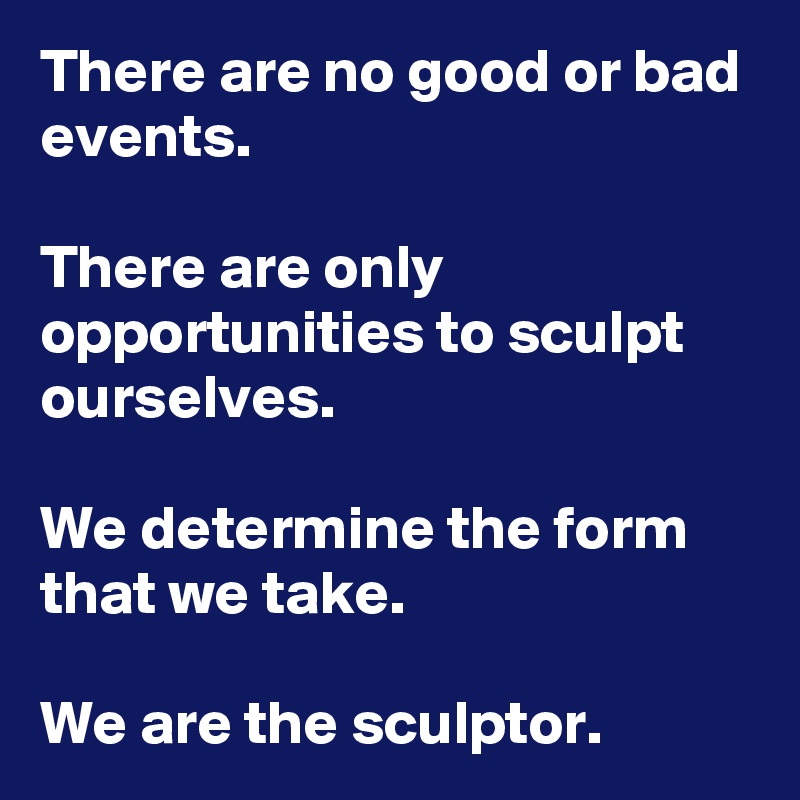 There are no good or bad events. 

There are only opportunities to sculpt ourselves.

We determine the form that we take.

We are the sculptor.