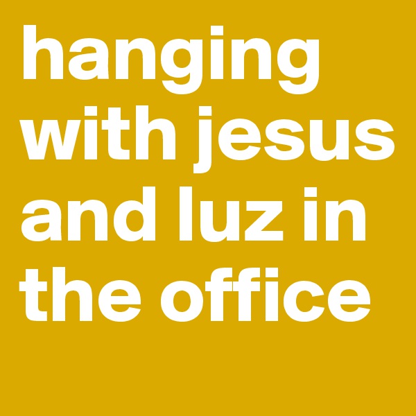 hanging with jesus and luz in the office